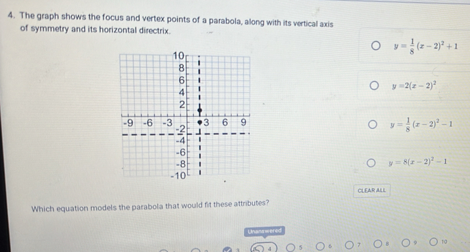 The graph shows the focus and vertex points of a parabola, along with its vertical axis
of symmetry and its horizontal directrix.
y= 1/8 (x-2)^2+1
y=2(x-2)^2
y= 1/8 (x-2)^2-1
y=8(x-2)^2-1
CLEAR ALL
Which equation models the parabola that would fit these attributes?
Unanswered
10
