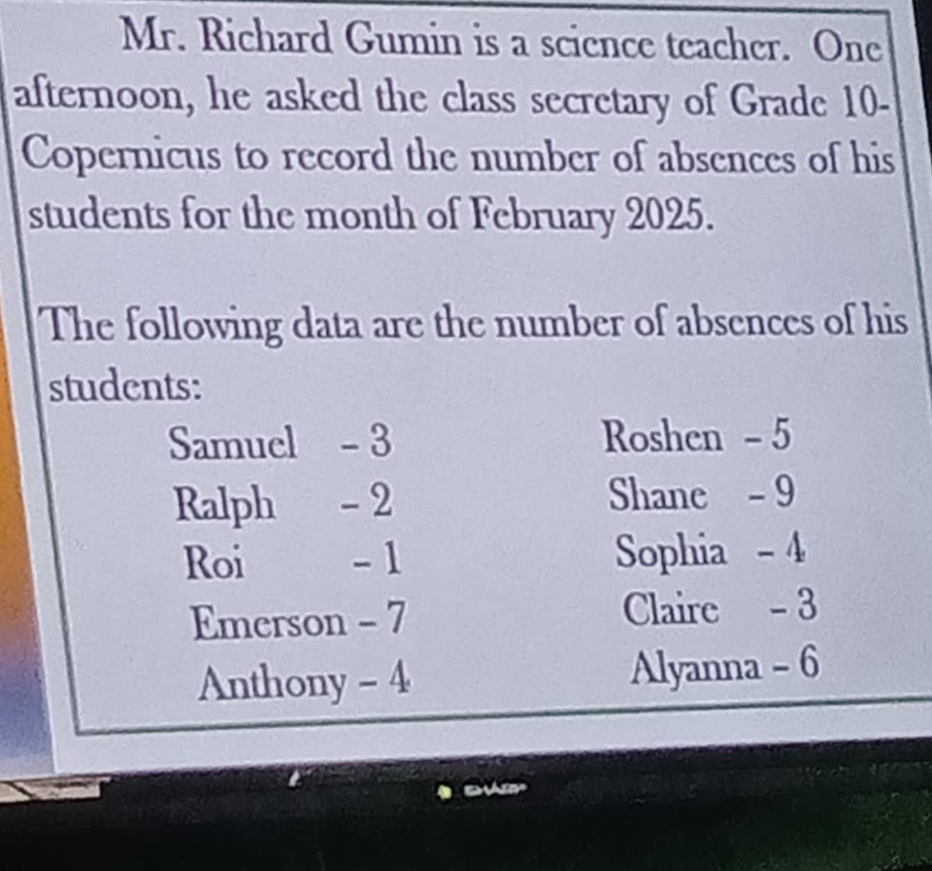 Mr. Richard Gumin is a science teacher. One 
afternoon, he asked the class secretary of Grade 10 - 
Copernicus to record the number of absences of his 
students for the month of February 2025. 
The following data are the number of absences of his 
students: 
Samuel - 3 Roshen - 5
Ralph - 2 Shane - 9
Roi - 1 Sophia - 4
Emerson - 7 Claire - 3
Anthony - 4 Alyanna - 6
on