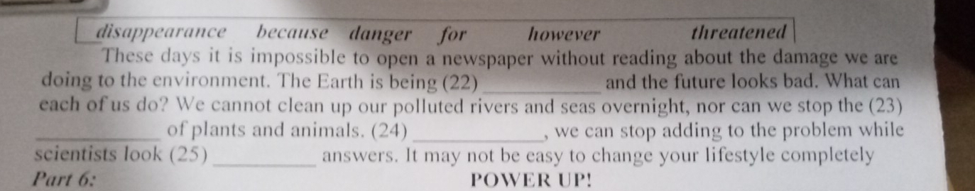 disappearance because danger for however threatened 
These days it is impossible to open a newspaper without reading about the damage we are 
doing to the environment. The Earth is being (22)_ and the future looks bad. What can 
each of us do? We cannot clean up our polluted rivers and seas overnight, nor can we stop the (23) 
_of plants and animals. (24) _, we can stop adding to the problem while 
scientists look (25) _answers. It may not be easy to change your lifestyle completely 
Part 6: POWER UP!