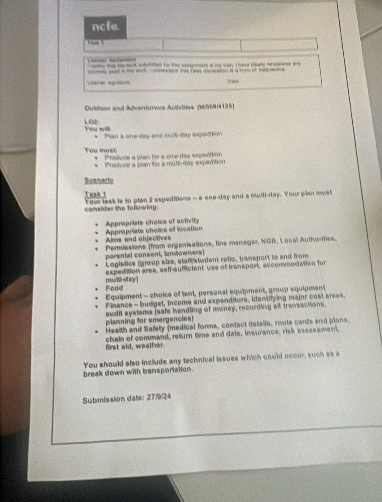 ncfe 
Learças Recimanon 
f coney thad ad wark wobmithed for the eespoment as my wan. I have mearly reterenced any 
mmeeas aeed a the wink. comdestand thee false veneation i a hirm of malpuactics 
( are 
Ouldoor and Adventurous Activities (M/508/4125) 
LOz 
You will 
* Plan a one-day and multi-day expedition 
You must: 
. Produce a plan for a one-day expedition 
、 Produce a plan for a multi-day expedition 
Scenarto 
Tank 1 
Your task is to plan 2 expeditions - a one-day and a multi-day. Your plan must 
consider the following: 
Appropriate choice of activity 
Appropriate choice of location 
Alms and objectives 
Permissions (from organisations, line manager, NGB, Lecal Autharities, 
parental consent, landowners) 
Logistics (group size, staff student ratio, transport to and from 
expedition area, self-sufficient use of transport, accommodation for 
multi-day) 
Food 
Equipment - choice of tent, personal equipment, group equipment 
Finance - budget, income and expenditure, identifying major cost areas, 
audit systems (safe handling of money, recording all transactions, 
planning for emergencies) 
Health and Safety (medical forms, contact details, route cards and plans, 
chain of command, return time and date, insurance, risk assessment, 
first aid, weather. 
You should also include any technical issues which could occur, such as a 
break down with transportation. 
Submission date: 27/9/24