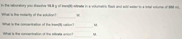 In the laboratory you dissolve 16.9 g of iron(II) nitrate in a volumetric flask and add water to a total volume of 500 m. 
_ 
What is the molarity of the solution? M. 
_ 
What is the concentration of the iron(II) cation? M. 
_ 
_ 
What is the concentration of the nitrate anion? M.