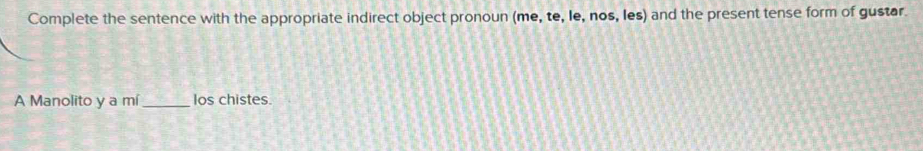 Complete the sentence with the appropriate indirect object pronoun (me, te, le, nos, les) and the present tense form of gustar. 
A Manolito y a mí _los chistes.