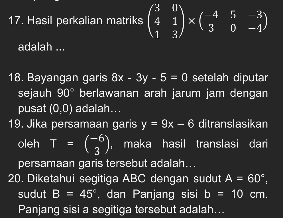 Hasil perkalian matriks beginpmatrix 3&0 4&1 1&3endpmatrix * beginpmatrix -4&5&-3 3&0&-4endpmatrix
adalah ... 
18. Bayangan garis 8x-3y-5=0 setelah diputar 
sejauh 90° berlawanan arah jarum jam dengan 
pusat (0,0) adalah... 
19. Jika persamaan garis y=9x-6 ditranslasikan 
oleh T=beginpmatrix -6 3endpmatrix ， maka hasil translasi dari 
persamaan garis tersebut adalah... 
20. Diketahui segitiga ABC dengan sudut A=60°, 
sudut B=45° , dan Panjang sisi b=10 cm. 
Panjang sisi a segitiga tersebut adalah...