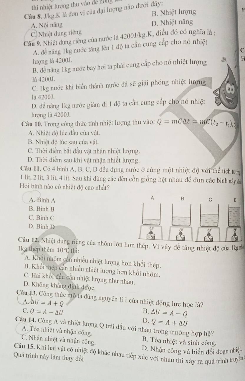 thì nhiệt lượng thu vào dể nổng
Câu 8. J/kg.K là đơn vị của đại lượng nào dưới đây:
B. Nhiệt lượng
P
A. Nội năng D. Nhiệt năng
C. Nhiệt dung riêng
Cầu 9. Nhiệt dung riêng của nước là 4200J/kg.K, điều đó có nghĩa là :
A. để năng 1kg nước tăng lên 1 độ ta cần cung cấp cho nó nhiệt
C
lượng là 4200J.
B. để nâng 1kg nước bay hơi ta phải cung cấp cho nó nhiệt lượng H
là 4200J.
C. 1kg nước khi biến thành nước đá sẽ giải phóng nhiệt lượng
là 4200J.
D. đề nâng 1kg nước giảm đi 1 độ ta cần cung cấp cho nó nhiệt
lượng là 4200J.
Câu 10. Trong công thức tính nhiệt lượng thu vào: Q=mC△ t=mC(t_2-t_1),
A. Nhiệt độ lúc đầu của vật.
B. Nhiệt độ lúc sau của vật.
C. Thời điểm bắt đầu vật nhận nhiệt lượng.
D. Thời điểm sau khi vật nhận nhiết lượng.
Câu 11. Có 4 bình A, B, C, D đều đựng nước ở cùng một nhiệt độ với thể tích tương
1 lít, 2 lít, 3 lít, 4 lít. Sau khi dùng các đèn cồn giống hệt nhau để đun các bình nàykh
Hỏi bình nào có nhiệt độ cao nhất?
A. Bình A
B. Bình B
C. Bình C
D. Bình D
Câu 12. Nhiệt dung riêng của nhôm lớn hơn thép. Vì vậy đề tăng nhiệt độ của 1km
1kg thép thêm 10°C thì:
A. Khối nhôm cần nhiều nhiệt lượng hơn khối thép.
B. Khối thép cần nhiều nhiệt lượng hơn khối nhôm.
C. Hai khối đều cần nhiệt lượng như nhau.
D. Không khẳng định được.
Câu 13. Công thức mộ tả đúng nguyên lí I của nhiệt động lực học là?
A. △ U=A+Q
C. Q=A-△ U B. △ U=A-Q
D. Q=A+△ U
Câu 14. Công A và nhiệt lượng Q trái dấu với nhau trong trường hợp hệ?
A. Tỏa nhiệt và nhận công.
C. Nhận nhiệt và nhận công.
B. Tỏa nhiệt và sinh công.
D. Nhận công và biến đổi đoạn nhiệt
Câu 15. Khi hai vật có nhiệt độ khác nhau tiếp xúc với nhau thì xảy ra quá trình truyền
Quá trình này làm thay đổi