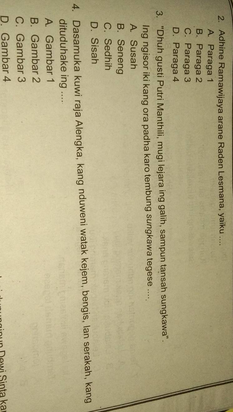 Adhine Ramawijaya arane Raden Lesmana, yaiku ....
A. Paraga 1
B. Paraga 2
C. Paraga 3
D. Paraga 4
3. "Dhuh gusti Putri Manthili, mugi lejara ing galih, sampun tansah sungkawa".
Ing ngisor iki kang ora padha karo tembung sungkawa tegese ....
A. Susah
B. Seneng
C. Sedhih
D. Sisah
4. Dasamuka kuwi raja Alengka, kang nduweni watak kejem, bengis, lan serakah, kang
dituduhake ing ....
A. Gambar 1
B. Gambar 2
C. Gambar 3
D. Gambar 4