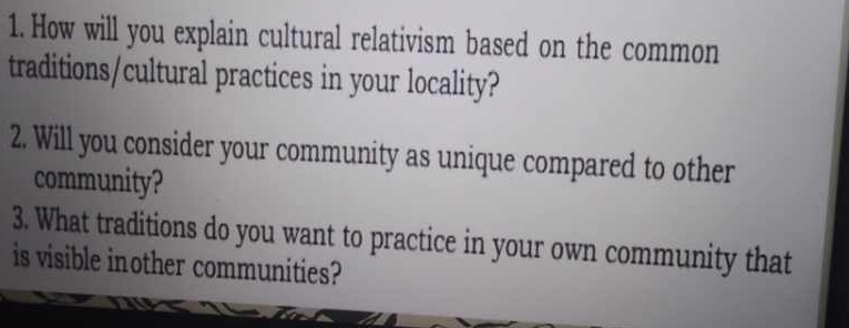 How will you explain cultural relativism based on the common 
traditions/cultural practices in your locality? 
2. Will you consider your community as unique compared to other 
community? 
3. What traditions do you want to practice in your own community that 
is visible inother communities?