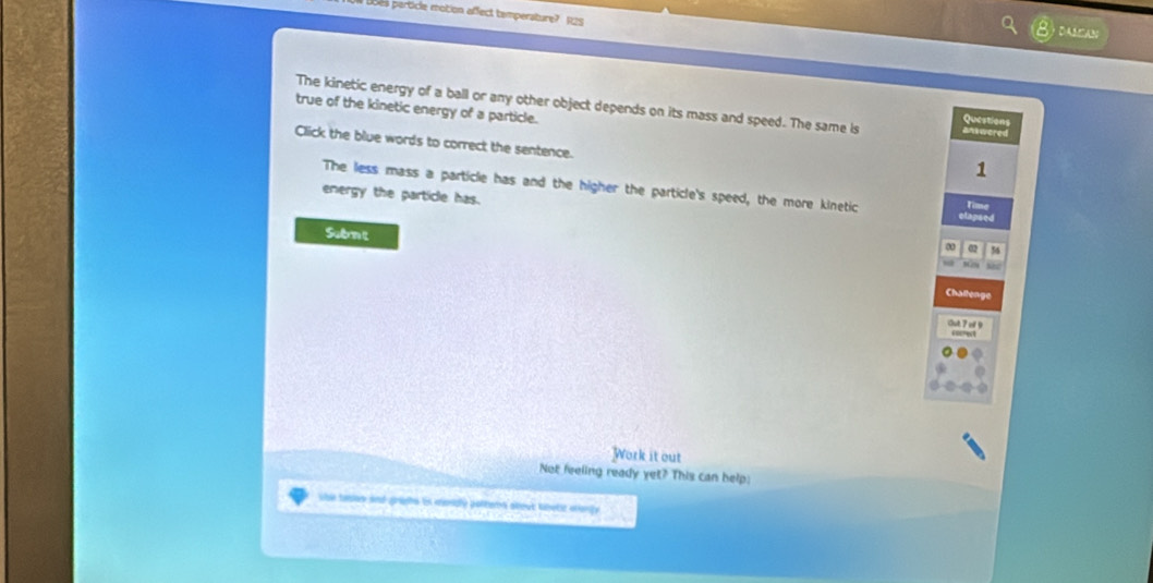 Loes perticle motion affect temperature? R25 
DAO 
true of the kinetic energy of a particle. The kinetic energy of a ball or any other object depends on its mass and speed. The same is ank wered 
Questions 
Click the blue words to correct the sentence. 
1 
The less mass a particle has and the higher the particle's speed, the more kinetic Tim 
energy the particle has. 
Subrm t 
02 56
Challenge 
Out 7of 9 
Work it out 
Not feeling ready yet? This can help: 
she tablay and grihs is cesdly pottern alout tbotc aranly