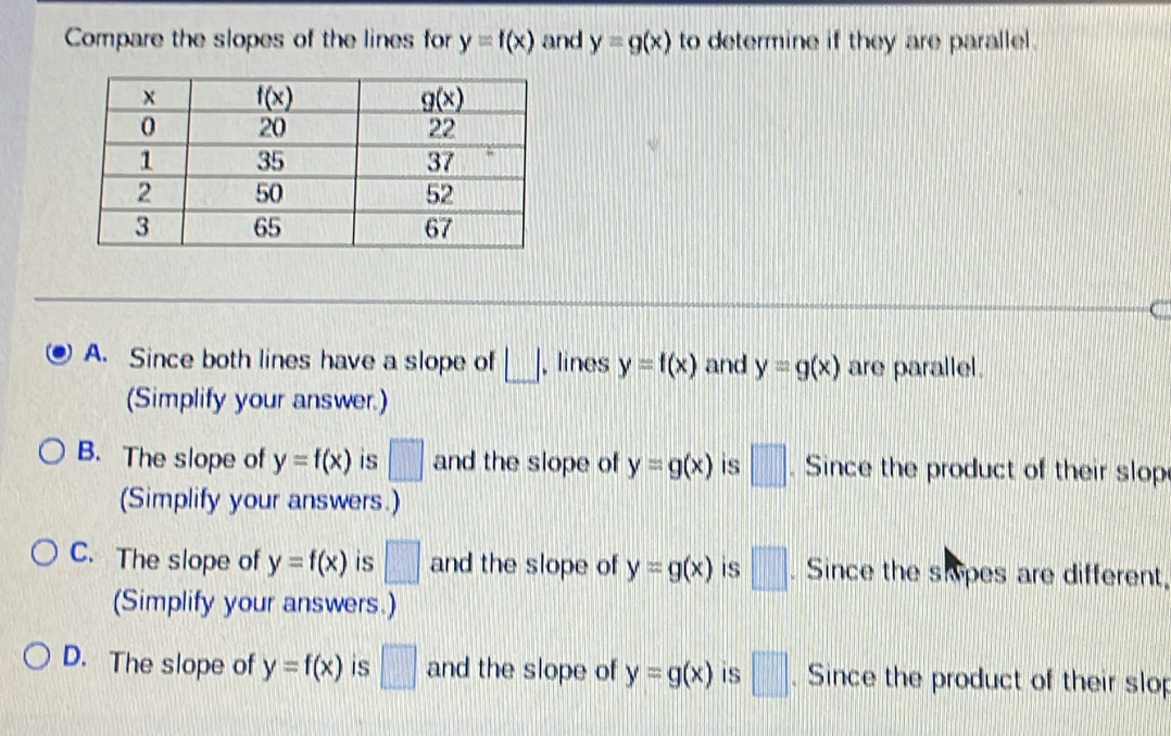 Compare the slopes of the lines for y=f(x) and y=g(x) to determine if they are parallel.
C
A. Since both lines have a slope of □ , lines y=f(x) and y=g(x) are parallel.
(Simplify your answer.)
B. The slope of y=f(x) is □ and the slope of y=g(x) is □. Since the product of their slop
(Simplify your answers.)
C. The slope of y=f(x) is □ and the slope of y=g(x) is □. Since the skipes are different.
(Simplify your answers.)
D. The slope of y=f(x) is □ and the slope of y=g(x) is □. Since the product of their slop