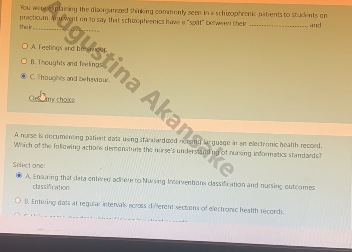 You were explaining the disorganized thinking commonly seen in a schizophrenic patients to students on
_
practicum. You went on to say that schizophrenics have a “split" between their
their _and
A. Feelings and behaviour.
C. Thoughts and behaviour.
1 Thoughts and tem Cima Aka
Cle my choice
A nurse is documenting patient data using standardized nursing language in an electronic health record.
Which of the following actions demonstrate the nurse's understanding of nursing informatics standards?
Select one:
A. Ensuring that data entered adhere to Nursing Interventions classification and nursing outcomes
classification.
B. Entering data at regular intervals across different sections of electronic health records.