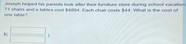 Joseph helped his parents look after their furniture store during school vacation
71 chairs and e tables cost $4894. Each chair costs $44. What is the cost of 
one table?
$( □ /□  )