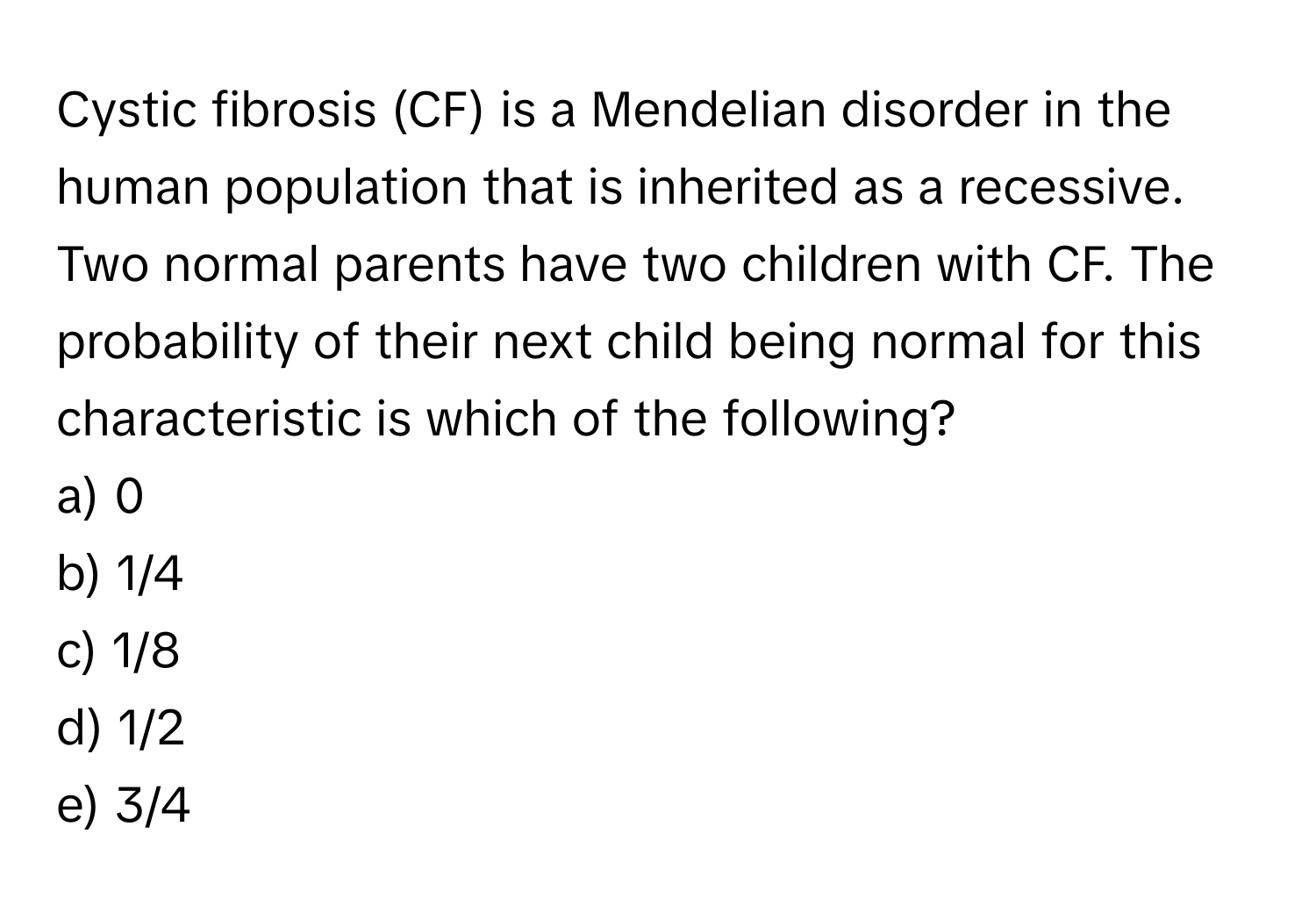 Cystic fibrosis (CF) is a Mendelian disorder in the human population that is inherited as a recessive. Two normal parents have two children with CF. The probability of their next child being normal for this characteristic is which of the following?

a) 0
b) 1/4
c) 1/8
d) 1/2
e) 3/4