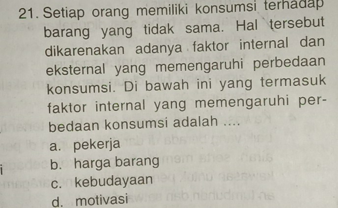 Setiap orang memiliki konsumsi terhadap
barang yang tidak sama. Hal tersebut
dikarenakan adanya faktor internal dan
eksternal yang memengaruhi perbedaan
konsumsi. Di bawah ini yang termasuk
faktor internal yang memengaruhi per-
bedaan konsumsi adalah ....
a. pekerja
b. harga barang
c. kebudayaan
d. motivasi