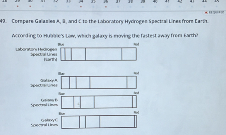 28 29 30 31 32 33 34 35 36 37 38 39 40 41 42 43 44 45
* REQUIRED
49. Compare Galaxies A, B, and C to the Laboratory Hydrogen Spectral Lines from Earth.
According to Hubble's Law, which galaxy is moving the fastest away from Earth?
Laboratory Hydrog
Spectral Lin
(Eart
Galax
Spectral Li
Blue Red
GalaxyB
Spectral Lines
Blue Red
GalaxyC
Spectral Lines