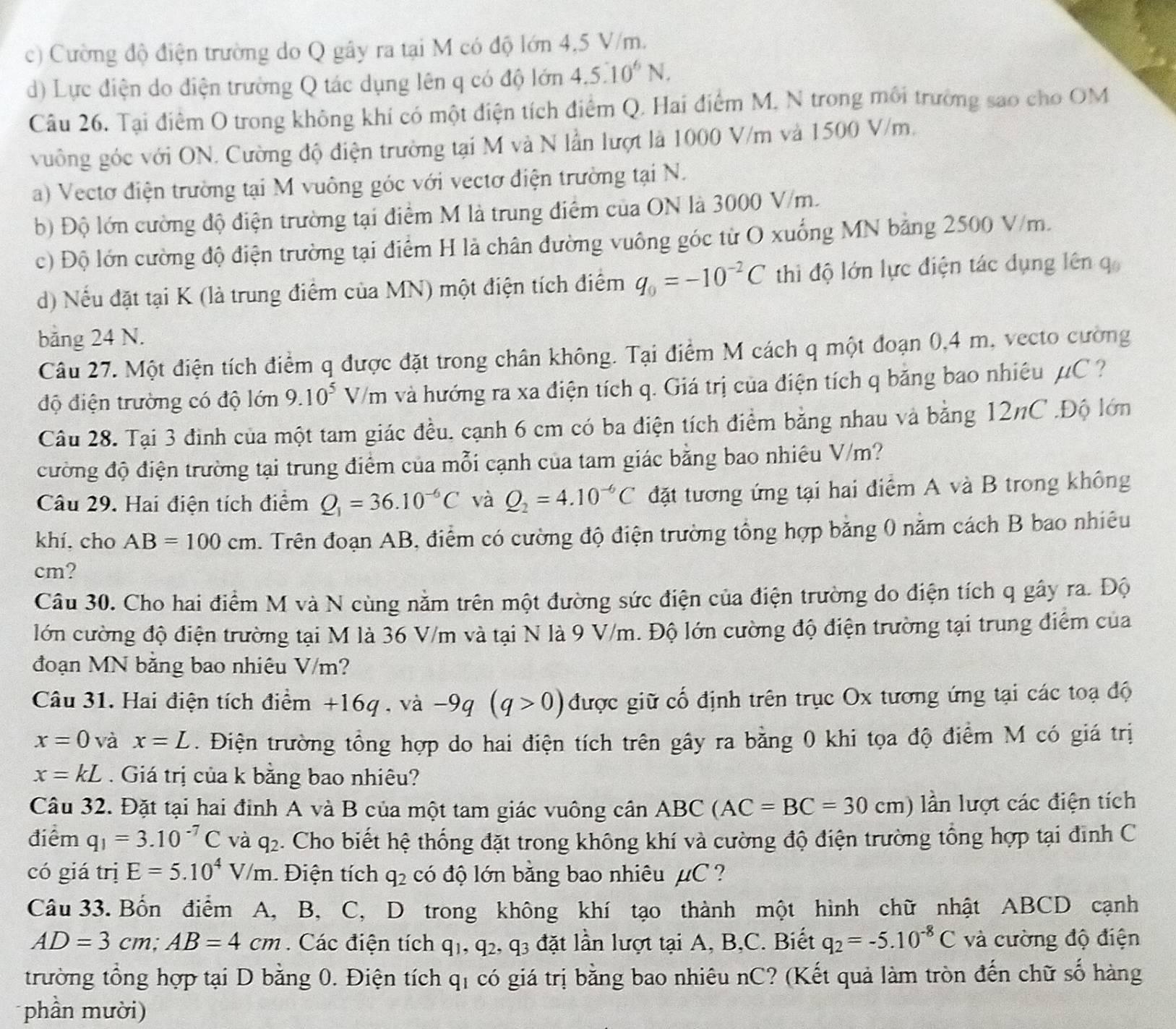 c) Cường độ điện trường do Q gây ra tại M có độ lớn 4,5 V/m.
d) Lực điện do điện trường Q tác dụng lên q có độ lớn 4.5· 10^6N.
Câu 26. Tại điểm O trong không khí có một điện tích điểm Q. Hai điểm M, N trong môi trường sao cho OM
vuông góc với ON. Cường độ điện trường tại M và N lần lượt là 1000 V/m và 1500 V/m.
a) Vectơ điện trường tại M vuông góc với vectơ điện trường tại N.
b) Độ lớn cường độ điện trường tại điểm M là trung điểm của ON là 3000 V/m.
c) Độ lớn cường độ điện trường tại điểm H là chân đường vuông góc từ O xuống MN bằng 2500 V/m.
d) Nếu đặt tại K (là trung điểm của MN) một điện tích điểm q_0=-10^(-2)C thi độ lớn lực điện tác dụng lên q
bảng 24 N.
Câu 27. Một điện tích điểm q được đặt trong chân không. Tại điểm M cách q một đoạn 0,4 m, vecto cường
độ điện trường có độ lớn 9.10^5V/m và hướng ra xa điện tích q. Giá trị của điện tích q băng bao nhiệu μC ?
Câu 28. Tại 3 đình của một tam giác đều, cạnh 6 cm có ba điện tích điểm bằng nhau và bằng 12nC .Độ lớn
cường độ điện trường tại trung điểm của mỗi cạnh của tam giác bằng bao nhiêu V/m?
Câu 29. Hai điện tích điểm Q_1=36.10^(-6)C và Q_2=4.10^(-6)C đặt tương ứng tại hai điểm A và B trong không
khí, cho AB=100cm 2 . Trên đoạn AB, điểm có cường độ điện trường tổng hợp bằng 0 năm cách B bao nhiêu
cm?
Câu 30. Cho hai điểm M và N cùng nằm trên một đường sức điện của điện trường do điện tích q gây ra. Độ
lớn cường độ điện trường tại M là 36 V/m và tại N là 9 V/m. Độ lớn cường độ điện trường tại trung điểm của
đoạn MN bằng bao nhiêu V/m?
Câu 31. Hai điện tích điểm +16q , và -9q(q>0) được giữ cố định trên trục Ox tương ứng tại các toạ độ
x=0 và x=L. Điện trường tổng hợp do hai điện tích trên gây ra bằng 0 khi tọa độ điểm M có giá trị
x=kL. Giá trị của k bằng bao nhiêu?
Câu 32. Đặt tại hai định A và B của một tam giác vuông cần ABC(AC=BC=30cm) lần lượt các điện tích
điểm q_1=3.10^(-7)C và q_2. Cho biết hệ thống đặt trong không khí và cường độ điện trường tổng hợp tại đình C
có giá trị E=5.10^4V/m. Điện tích q_2 có độ lớn bằng bao nhiêu μC ?
Câu 33. Bốn điểm A, B, C, D trong không khí tạo thành một hình chữ nhật ABCD cạnh
AD=3cm;AB=4cm Các điện tích q_1,q_2,q_3 đặt lần lượt tại A, B,C. Biết q_2=-5.10^(-8)C và cường độ điện
trường tổng hợp tại D bằng 0. Điện tích qị có giá trị bằng bao nhiêu nC? (Kết quả làm tròn đến chữ số hàng
phần mười)