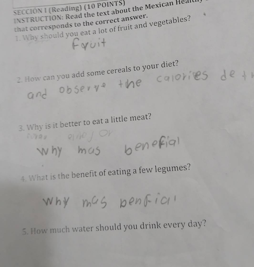 SECCIÓN I (Reading) (10 POINTS) 
INSTRUCTION: Read the text about the Mexican Heal 
that corresponds to the correct answer. 
1. Why should you eat a lot of fruit and vegetables? 
2. How can you add some cereals to your diet? 
3. Why is it better to eat a little meat? 
4. What is the benefit of eating a few legumes? 
5. How much water should you drink every day?