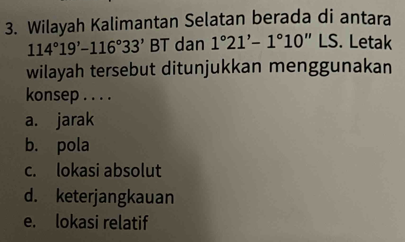 Wilayah Kalimantan Selatan berada di antara
114°19'-116°33' BT dan 1°21'-1°10''LS. Letak
wilayah tersebut ditunjukkan menggunakan
konsep . . . .
a. jarak
b. pola
c. lokasi absolut
d. keterjangkauan
e. lokasi relatif