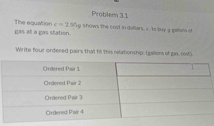 Problem 3.1 
The equation c=2.95g shows the cost in dollars, c. to buy g gallons of 
gas at a gas station. 
Write four ordered pairs that fit this relationship: (gallons of gas, cost).