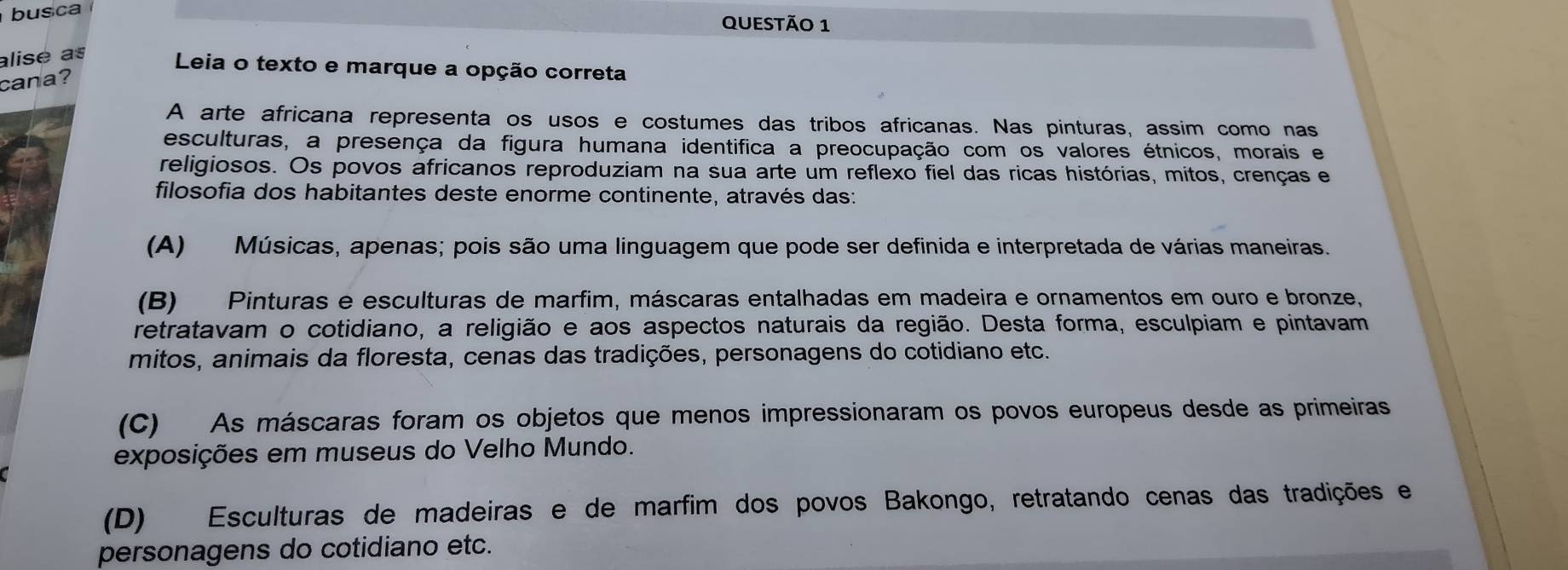 busca
QUEStÃo 1
alise as
Leia o texto e marque a opção correta
cana?
A arte africana representa os usos e costumes das tribos africanas. Nas pinturas, assim como nas
esculturas, a presença da figura humana identifica a preocupação com os valores étnicos, morais e
religiosos. Os povos africanos reproduziam na sua arte um reflexo fiel das ricas histórias, mitos, crenças e
filosofia dos habitantes deste enorme continente, através das:
(A) Músicas, apenas; pois são uma linguagem que pode ser definida e interpretada de várias maneiras.
(B) Pinturas e esculturas de marfim, máscaras entalhadas em madeira e ornamentos em ouro e bronze,
retratavam o cotidiano, a religião e aos aspectos naturais da região. Desta forma, esculpiam e pintavam
mitos, animais da floresta, cenas das tradições, personagens do cotidiano etc.
(C) As máscaras foram os objetos que menos impressionaram os povos europeus desde as primeiras
exposições em museus do Velho Mundo.
(D) Esculturas de madeiras e de marfim dos povos Bakongo, retratando cenas das tradições e
personagens do cotidiano etc.