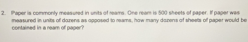 Paper is commonly measured in units of reams. One ream is 500 sheets of paper. If paper was 
measured in units of dozens as opposed to reams, how many dozens of sheets of paper would be 
contained in a ream of paper?