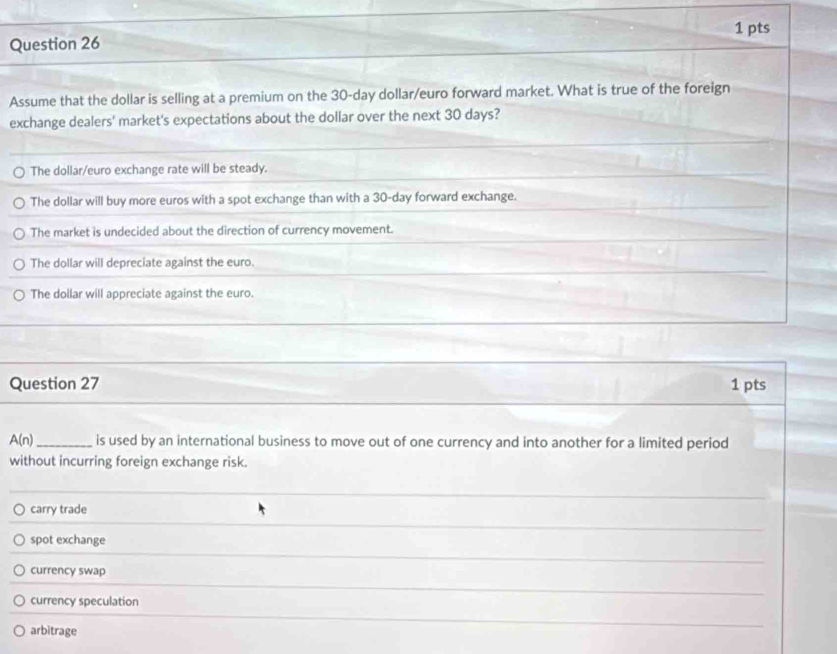 Assume that the dollar is selling at a premium on the 30-day dollar/euro forward market. What is true of the foreign
exchange dealers' market's expectations about the dollar over the next 30 days?
The dollar/euro exchange rate will be steady.
The dollar will buy more euros with a spot exchange than with a 30-day forward exchange.
The market is undecided about the direction of currency movement.
The dollar will depreciate against the euro.
The dollar will appreciate against the euro.
Question 27 1 pts
A(n) _is used by an international business to move out of one currency and into another for a limited period
without incurring foreign exchange risk.
carry trade
spot exchange
currency swap
currency speculation
arbitrage
