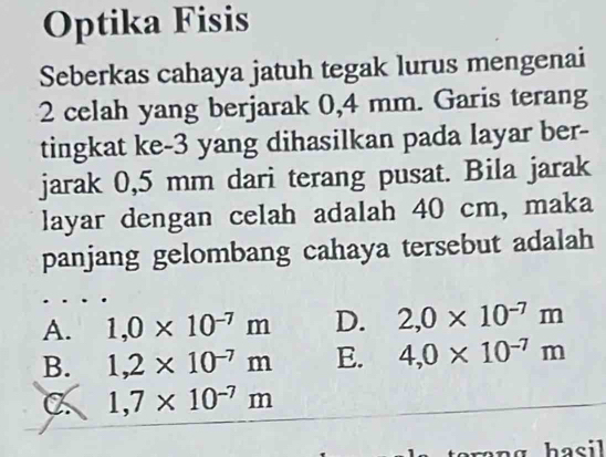 Optika Fisis
Seberkas cahaya jatuh tegak lurus mengenai
2 celah yang berjarak 0,4 mm. Garis terang
tingkat ke -3 yang dihasilkan pada layar ber-
jarak 0,5 mm dari terang pusat. Bila jarak
layar dengan celah adalah 40 cm, maka
panjang gelombang cahaya tersebut adalah
A. 1,0* 10^(-7)m D. 2,0* 10^(-7)m
B. 1,2* 10^(-7)m E. 4,0* 10^(-7)m
a 1,7* 10^(-7)m
n g hasil