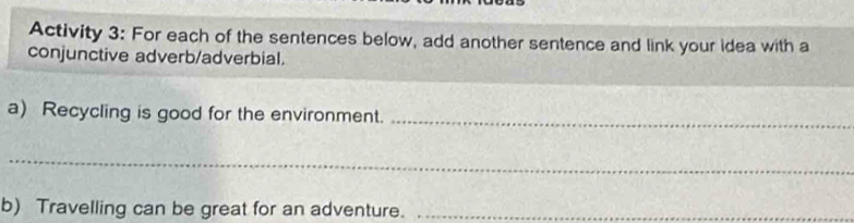 Activity 3: For each of the sentences below, add another sentence and link your idea with a 
conjunctive adverb/adverbial. 
a) Recycling is good for the environment._ 
_ 
b) Travelling can be great for an adventure._