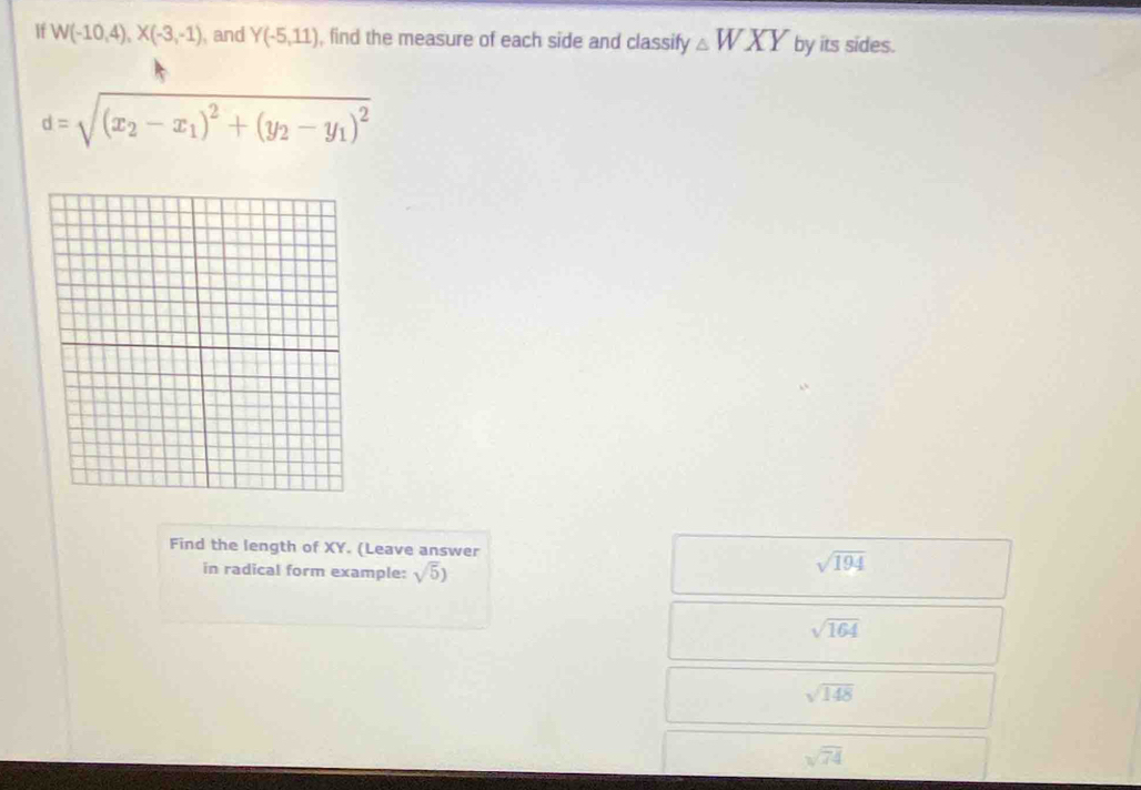 If W(-10,4), X(-3,-1) , and Y(-5,11) , find the measure of each side and classify △ WXY by its sides.
d=sqrt((x_2)-x_1)^2+(y_2-y_1)^2
Find the length of XY. (Leave answer
in radical form example: sqrt(5))
sqrt(194)
sqrt(164)
sqrt(148)
sqrt(74)