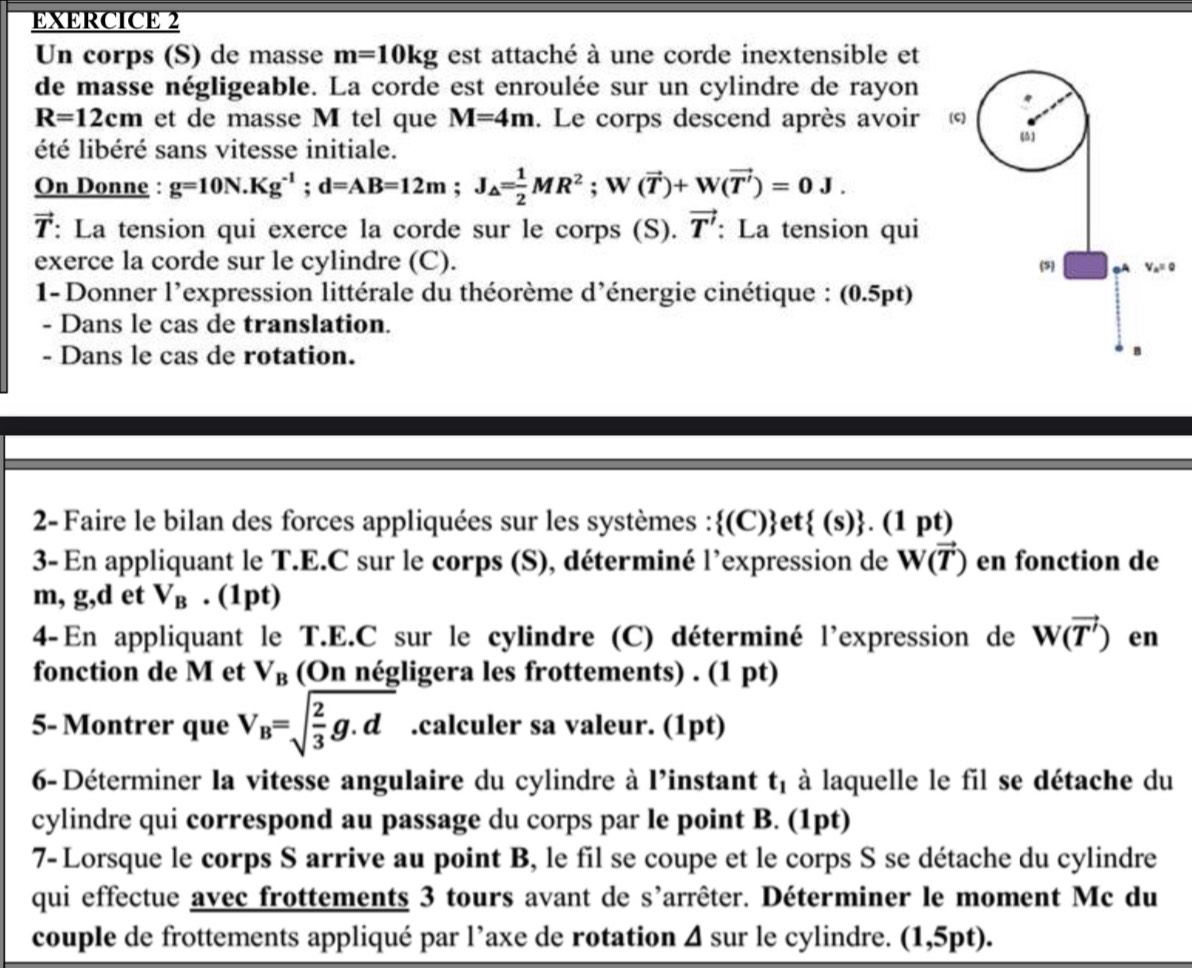 Un corps (S) de masse m=10kg est attaché à une corde inextensible et
de masse négligeable. La corde est enroulée sur un cylindre de rayon
R=12cm et de masse M tel que M=4m. Le corps descend après avoir ©
été libéré sans vitesse initiale.
(5
On Donne : g=10N.Kg^(-1);d=AB=12m;J_△ = 1/2 MR^2;W(vector T)+W(vector T')=0J.
7 r : La tension qui exerce la corde sur le corps (S). vector T' : La tension qui
exerce la corde sur le cylindre (C). (5) Va= 0
1- Donner l'expression littérale du théorème d'énergie cinétique : (0.5pt)
- Dans le cas de translation.
- Dans le cas de rotation.
2- Faire le bilan des forces appliquées sur les systèmes :(C)et  (s) . .(1 DI t)
3- En appliquant le T.E.C sur le corps (S), déterminé l’expression de W(vector T) en fonction de
m, g,d et V_B. (1pt)
4-En appliquant le T.E.C sur le cylindre (C) déterminé l'expression de W(vector T') en
fonction de M et V_B (On négligera les frottements) . (1 pt)
5- Montrer que V_B=sqrt(frac 2)3g.d.calculer sa valeur. (1pt)
6- Déterminer la vitesse angulaire du cylindre à l'instant t_1 à laquelle le fil se détache du
cylindre qui correspond au passage du corps par le point B. (1pt)
7- Lorsque le corps S arrive au point B, le fil se coupe et le corps S se détache du cylindre
qui effectue avec frottements 3 tours avant de s'arrêter. Déterminer le moment Mc du
couple de frottements appliqué par l’axe de rotation Δ sur le cylindre. (1,5pt).