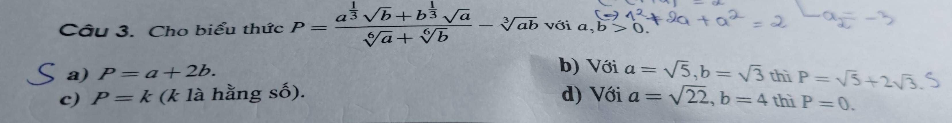 Cho biểu thức P=frac a^(frac 1)3sqrt(b)+b^(frac 1)3sqrt(a)sqrt[6](a)+sqrt[6](b)-sqrt[3](ab) với a, b>0
b) Với a=sqrt(5), b=sqrt(3)
a) P=a+2b. thì P=sqrt(5)+2sqrt(3).
c) P=k (k là hằng số). d) Với a=sqrt(22), b=4 thì P=0.