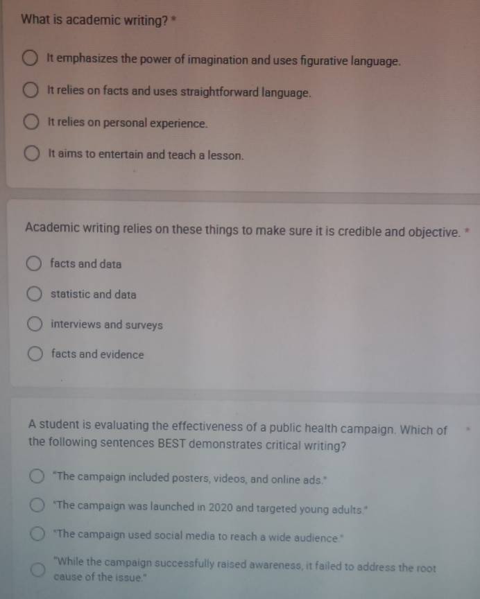 What is academic writing? *
It emphasizes the power of imagination and uses figurative language.
It relies on facts and uses straightforward language.
It relies on personal experience.
It aims to entertain and teach a lesson.
Academic writing relies on these things to make sure it is credible and objective. *
facts and data
statistic and data
interviews and surveys
facts and evidence
A student is evaluating the effectiveness of a public health campaign. Which of
the following sentences BEST demonstrates critical writing?
"The campaign included posters, videos, and online ads."
"The campaign was launched in 2020 and targeted young adults."
"The campaign used social media to reach a wide audience."
"While the campaign successfully raised awareness, it failed to address the root
cause of the issue."