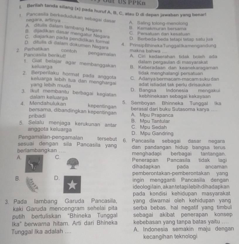 Out US PPKn
I. Berilah tanda silang (x) pada huruf A, B. C, atau D di depan jawaban yang benarl
1. Pancasila berkedudukan sebagai dasa A. Saling tolong-menolong
negara, artinya ....
A. ditulis dalam lambang Negara
B. Kemakmuran bersama
C. Persatuan dan kesatuan
B. dijadikan dasar mengatur Negara D. Berbeda-beda tetapi tetap satu jua
C. diajarkan pada pendidikan formal
4. PrinsipBhinekaTunggallkamengandung
D. ditulis di dalam dokumen Negara makna bahwa ....
2. Perhatikan contoh pengamalan A. Ciri kedaerahan tidak boleh ada
Pancasila berikut!
dalam pergaulan di masyarakat
1. Giat belajar agar membanggakan B. Keberadaan dan keanekaragaman
keluarga
tidak menghalangi persatuan
2. Berperilaku hormat pada anggota C. Adanya bermacam-macam suku dan
keluarga lebih tua dan menghargai
yang lebih muda D. Bangsa adat istiadat tak perlu dirisaukan
Indonesia mengakui
3. lkut membantu berbagai kegiatan kebhinekaan sebagai kekayaan
dalam keluarga
4. Mendahulukan kepentingan 5. Semboyan Bhinneka Tunggal Ika
berasal dari buku Sutasoma karya ....
bersama, dibandingkan kepentingan
pribadi A. Mpu Prapanca
B. Mpu Tantular
5. Selalu menjaga kerukunan antar C. Mpu Sedah
anggota keluarga D. Mpu Gandring
Pengamalan-pengamalan tersebut 6. Pancasila sebagai dasar negara
sesuai dengan sila Pancasila yang dan pandangan hidup bangsa terus
berlambangkan ... menghadapi berbagai tantangan.
A.
C.
Penerapan Pancasila tidak lagi
dihadapkan pada ancaman
pemberontakan-pemberontakan yang
B.
D.
ingin mengganti Pancasila dengan
ideologi lain , akan tetapi lebih dihadapkan
pada kondisi kehidupan masyarakat
3. Pada lambang Garuda Pancasila, yang diwarnai oleh kehidupan yang
kaki Garuda mencengram sehelai pita serba bebas. hal negatif yang timbul
putih bertuliskan “Bhineka Tunggal sebagai akibat penerapan konsep
Ika” berwarna hitam. Arti dari Bhineka kebebasan yang tanpa batas yaitu ....
Tunggal Ika adalah .... A. Indonesia semakin maju dengan
kecangihan teknologi