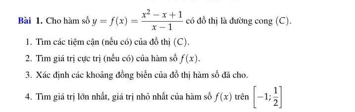 Cho hàm số y=f(x)= (x^2-x+1)/x-1  có đồ thị là đường cong (C). 
1. Tìm các tiệm cận (nếu có) của đồ thị (C). 
2. Tìm giá trị cực trị (nếu có) của hàm số f(x). 
3. Xác định các khoảng đồng biến của đồ thị hàm số đã cho. 
4. Tìm giá trị lớn nhất, giá trị nhỏ nhất của hàm số f(x) trên [-1; 1/2 ]