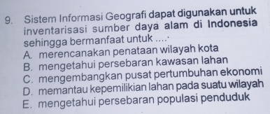 Sistem Informasi Geografi dapat digunakan untuk
inventarisasi sumber daya alam di Indonesia
sehingga bermanfaat untuk .....
A. merencanakan penataan wilayah kota
B. mengetahui persebaran kawasan lahan
C. mengembangkan pusat pertumbuhan ekonomi
D. memantau kepemilikian lahan pada suatu wilayah
E. mengetahui persebaran populasi penduduk