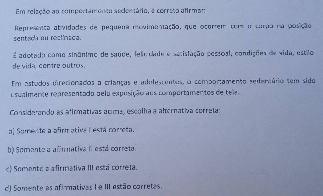 Em relação ao comportamento sedentário, é correto afirmar:
Representa atividades de pequena movimentação, que ocorrem com o corpo na posição
sentada ou reclinada.
É adotado como sinônimo de saúde, felicidade e satisfação pessoal, condições de vida, estilo
de vida, dentre outros.
Em estudos direcionados a crianças e adolescentes, o comportamento sedentário tem sido
usualmente representado pela exposição aos comportamentos de tela.
Considerando as afirmativas acima, escolha a alternativa correta:
a) Somente a afirmativa I está correta.
b) Somente a afirmativa II está correta.
c) Somente a afirmativa III está correta.
d) Somente as afirmativas I e III estão corretas.