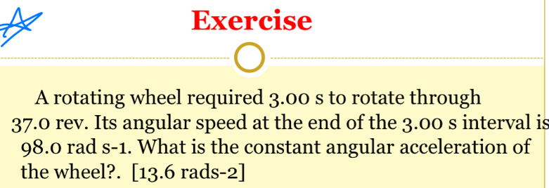 rotating wheel required 3.00 s to rotate through
37.0 rev. Its angular speed at the end of the 3.00 s interval is
98.0 rad S-1. What is the constant angular acceleration of 
the wheel?. [13.6 rads-2]