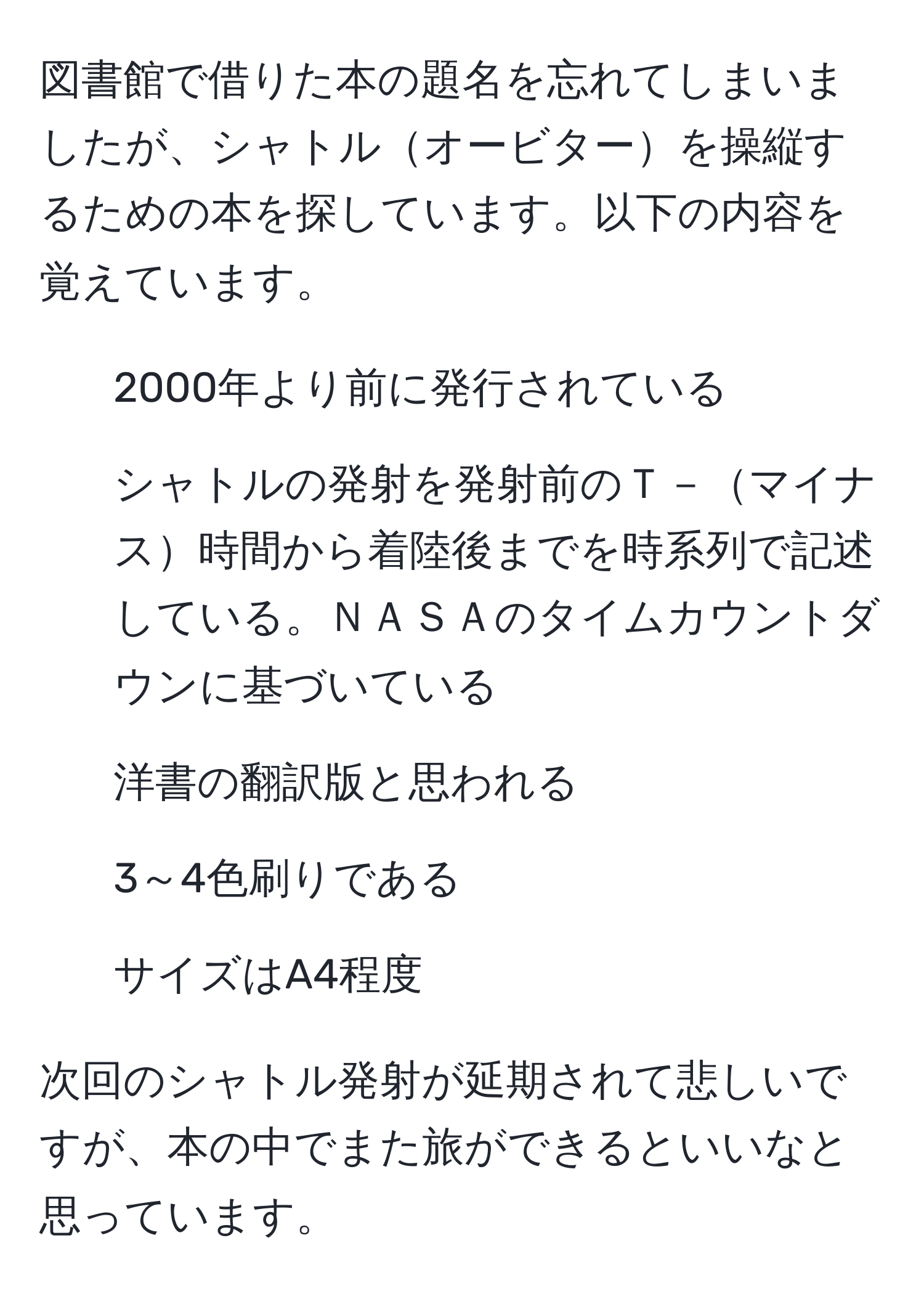 図書館で借りた本の題名を忘れてしまいましたが、シャトルオービターを操縦するための本を探しています。以下の内容を覚えています。  
- 2000年より前に発行されている  
- シャトルの発射を発射前のＴ－マイナス時間から着陸後までを時系列で記述している。ＮＡＳＡのタイムカウントダウンに基づいている  
- 洋書の翻訳版と思われる  
- 3～4色刷りである  
- サイズはA4程度  

次回のシャトル発射が延期されて悲しいですが、本の中でまた旅ができるといいなと思っています。