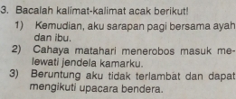 Bacalah kalimat-kalimat acak berikut! 
1) Kemudian, aku sarapan pagi bersama ayah 
dan ibu. 
2) Cahaya matahari menerobos masuk me- 
lewati jendela kamarku. 
3) Beruntung aku tidak terlambat dan dapat 
mengikuti upacara bendera.