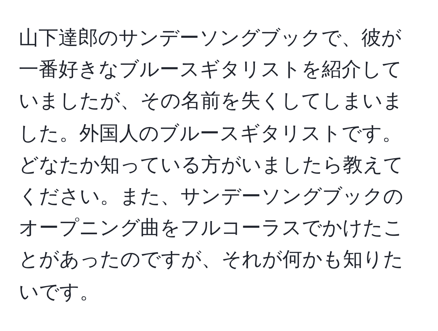 山下達郎のサンデーソングブックで、彼が一番好きなブルースギタリストを紹介していましたが、その名前を失くしてしまいました。外国人のブルースギタリストです。どなたか知っている方がいましたら教えてください。また、サンデーソングブックのオープニング曲をフルコーラスでかけたことがあったのですが、それが何かも知りたいです。