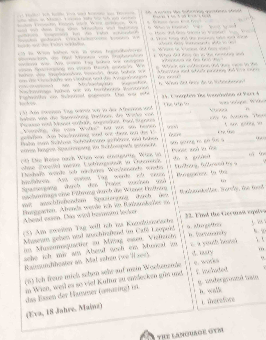 and w d n   ể ney Mon
t       a n     h      d     t  a           T n     t   
den  ge et K c kihe    e  Aonnn  w n                             
2     i Wien hähen wi i emer Jugendherber  W he r e     V ieona  d  d   e  e 
überschtet de fünd Atimien vom Sephanalom  W hat  i     hy  o  t o   e  m orig  s  
m  Srergang in ersion  Beank gemacht.  W i Which art endlection did they chew in the
hb n ven Sephansdo besucht dann hahen   wi Abertina  and wh ish paiting  did  e ve   en  
n s  i    ieschäfe a m   taben  und  die   ugrab ung n
m  Michaelaplai äu e schen h. What did they do in Schönbronn?
Nachemags häben  wi i bernhmte t
2 1  . C o mp l ete th e tra nslation o  P at
Fichniller em Schnzel gegessen. Das war seht
locker
(3) Am zweiten Tag waren wir in der Albertma und Thể trip to _Visnna  was ii que   W ih
  
hab n n   die Sanlung Batlner,  die Werke  on
Preasso und Monei enthält, angezchen. Paul Sugnaez _ ity  in Austria. The
Venedig, die rosa Wolke'' hat mit am besten next _  m   g o i 
g fal n   m   N  ch miiag    d wir a md r  e there _On thể_
Bahn zum Schloss Schönbrumn gefähren und haben
emen langen Spaziergang im Schlosspark gemacht. am going to go for a_ _  
(4) Die Reßse nach Wien war einzigartig. Wien ist Prater and in the_
ohne Zweifel meie Lieblingsstadt in Österreich. do a guided _f  the
Deshafb werde ich nächstes Wochenende wieder Hofburg, followed by a
hinfahren. Am ersten Tag werde ich einen _arten. In the_
Spaziergang durch den Prater machen und
10
nachmittags eine Führung durch die Wiener Hofburg
mit anschließendem Spaziergang durch den Rathauskeller. Surely, the food
Burggarten. Abends werde ich im Rathauskeller zu
22. Find the German equive
Abend essen. Das wird bestimmt lecker
(5) Am zweiten Tag will ich ins Kunsthistorische
Museum gehen und anschließend im Café Leopold a. altogether k. in
im Museumsquartier zu Mittag essen. Vielleicht b. fortunately k。 g
sehe ich mir am Abend noch ein Musical im e. a youth hoste  
m
Raimundtheater an. Mal sehen (we'll see).
d. tasty
(6) Ich freue mich schon sehr auf mein Wochenende e. works
n
in Wien, weil es so viel Kultur zu entdecken gibt und f. included
das Essen der Hammer (amazing) ist. g. underground train
h. walk
i. therefore
(Eva, 18 Jahre. Mainz)
THE LANGUAGE GYM