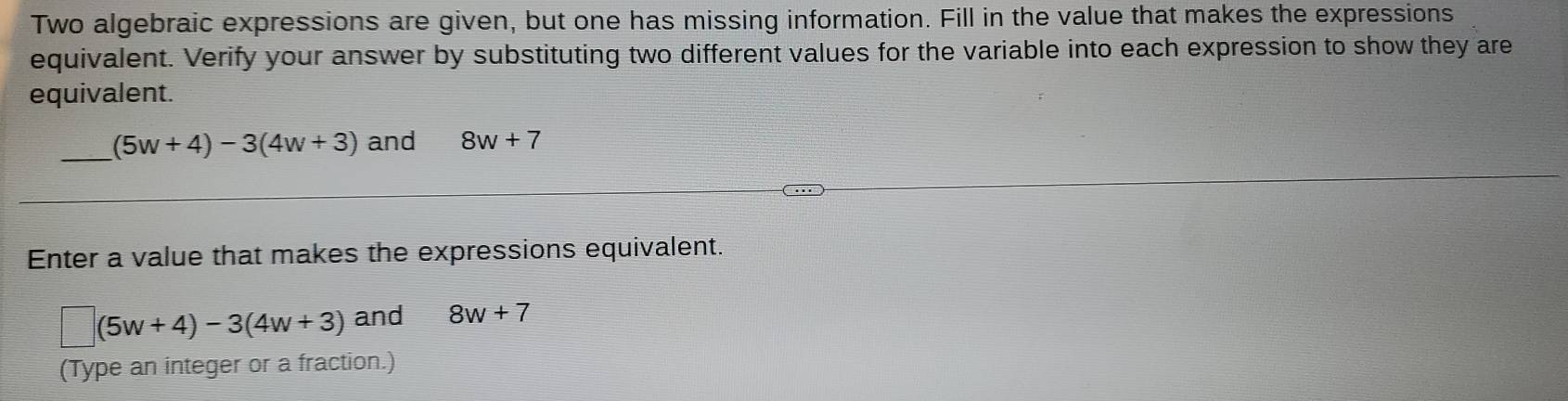 Two algebraic expressions are given, but one has missing information. Fill in the value that makes the expressions 
equivalent. Verify your answer by substituting two different values for the variable into each expression to show they are 
equivalent. 
_
(5w+4)-3(4w+3) and 8w+7
Enter a value that makes the expressions equivalent.
□ (5w+4)-3(4w+3) and 8w+7
(Type an integer or a fraction.)