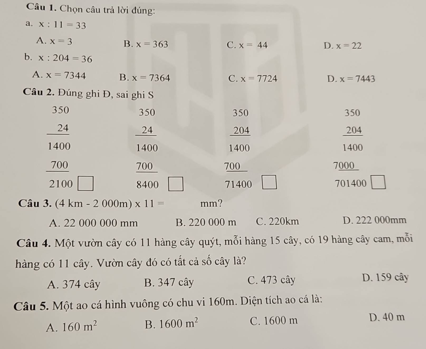 Chọn câu trả lời đúng:
a. x:11=33
A. x=3 B. x=363
C. x=44 D. x=22
b. x:204=36
A. x=7344 B. x=7364
C. x=7724 D. x=7443
Câu 2. Đúng ghi Đ, sai ghi S
350
330 350 350 350
 24/1400 
204 204
1400 1400
beginarrayr  24/1400   700/2100  □
_ 700 7000 _
 700/8400  □
71400 □ 701400 □ 
Câu 3. (4km-2000m)* 11= mm?
A. 22 000 000 mm B. 220 000 m C. 220km D. 222 000mm
Câu 4. Một vườn cây có 11 hàng cây quýt, mỗi hàng 15 cây, có 19 hàng cây cam, mỗi
hàng có 11 cây. Vườn cây đó có tất cả số cây là?
A. 374 cây B. 347 cây C. 473 cây
D. 159 cây
Câu 5. Một ao cá hình vuông có chu vi 160m. Diện tích ao cá là:
A. 160m^2
B. 1600m^2 C. 1600 m D. 40 m