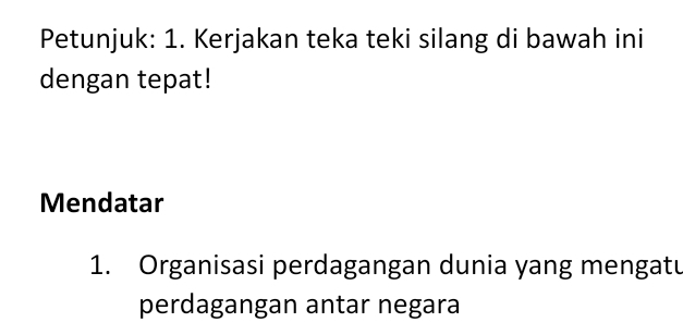 Petunjuk: 1. Kerjakan teka teki silang di bawah ini 
dengan tepat! 
Mendatar 
1. Organisasi perdagangan dunia yang mengatu 
perdagangan antar negara