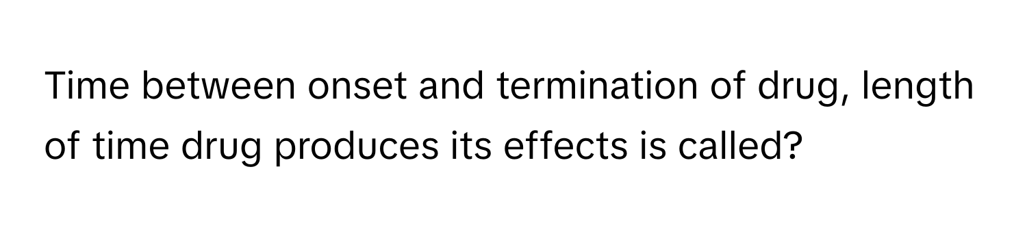 Time between onset and termination of drug, length of time drug produces its effects is called?