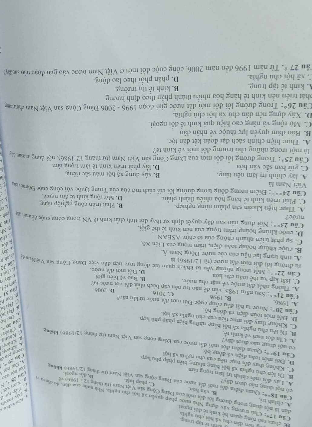 Knh tê tập trung.
g hen dân chú xã hội chú nghĩa.
Bể chưa mở rộng quan hệ kính tế đối ngoại.
A. chinh trị.
Khởi đầu  Đây mạnh
Câu 17° : Chủ trương xây dựng Nhà nước pháp quyền xã hội chủ nghĩa, Nhà nước của dân, do dânvà y
dân là nội dung trong đường lỗi đôi mới của Đảng Cộng sản Việt Nam (từ tháng 12- 1986) về
B. văn hỏa.
Tiếp tục ở
có nội dung nào dưới đây?
n. Xem xét 
Câu 18^(/ ast) : Quan điểm đôi mới đắt nước của Đảng cộng san Việt Nam (từ tháng 12/1986) không
C. pháp luật. D. đổi ngoại.
Câu 2 8. N
A. Lây đôi mới chính trị làm trọng tâm.
Đại hội nào
B. Đi lên chủ nghĩa xã hội bằng những biện pháp phủ hợp.
C. Không thay đôi mục tiêu của chủ nghĩa xã hội.
Câu 29 *. C Đại hội
D. Đội mới toàn diện và đồng bộ.
trong gia đ
. Khúng
có nội dung nào dưới đây?
Câu 19^(/ 2) : Quan điểm đổi mới đắt nước của Đảng cộng sản Việt Nam (từ tháng 12/1986) không
B. Khủng
A. Chi đội mới về kính tế. C. Khúng
D. Chiến 
B. Đi lên chủ nghĩa xã hội bằng những biện pháp phủ hợp.
Câu 30 *.
C. Không thay đổi mục tiêu của chú nghĩa xã hội.
Đ Đại hộ
D. Đổi mới toàn diện và đồng bộ.
B Đại hộ
Câu 20^(±) : Nước ta bắt đầu công cuộc Đỗi mới đất nước từ khi nào?
D Đại hệ C Đại hộ
A. 1986. B. 1996. C. 2016. D. 2006.
Câu 31
Câu 21^(/ ±) *: Sau năm 1985, vẫn đề nào trở nên cấp bách nhất đối với nước ta?
tinh tế là
A. Thống nhất đất nước về mặt nhà nước. B. Bảo vệ biên giới
C. Bắt kịp xu thể toàn cầu hóa D. Đỗi mới đất nước.
C chú t 1 đây n
Câu 22^(/ 8) *: Một trong những yếu tố khách quan tác động trực tiếp đến việc Đàng Cộng sản ViệtNam đề hính tr
ra đường lối đổi mới đất nước (từ 12/1986) là
Câu 32
A. tình trạng lạc hậu của các nước Đông Nam Á.
A. đây
B. cuộc khủng hoàng toàn diện, trầm trọng của Liên Xô.
B. đôi
C. sự phát triển nhanh chóng của tổ chức ASEAN.
C chú
D. cuộc khủng hoảng trầm trọng của nền kinh tế thế giới. D. Nh
Câu 3
Câu 23^((ast)^(ast) *: Nội dung nào sau đây quyết định sự thay đổi tính chất kinh tế VN trong công cuộc đốimới đầấu Linh t
nước?
L CO
A. Thực hiện khoán sản phẩm nông nghiệp. B. Phát triển công nghiệp nặng.
C. Phát triển kinh tế hàng hóa nhiều thành phần. D. Mở rộng kinh tế đối ngoại.
B.đ
C c
Câu 24^t/ /) : Điểm tương đồng trong đường lối cải cách mở cửa của Trung Quốc với công cuộc Đồimới của
Việt Nam là D. E
A. lấy chính trị làm nền tảng. B. xây dựng xã hội màu sắc riêng.
C
C. giữ bản sắc văn hóa D. lấy phát triển kinh tế làm trọng tâm.
L
Câu 25^* : Trong đường lối đổi mới của Đảng Cộng sản Việt Nam (từ tháng 12-1986), nội dung năosau dây
là một trong những chủ trương đổi mới về kinh tế?
A. Thực hiện chính sách đại đoàn kết dân tộc.
B. Bảo đảm quyền lực thuộc về nhân dân.
C. Mở rộng và nâng cao hiệu quả kinh tế đổi ngoại.
D. Xây dựng nền dân chủ xã hội chủ nghĩa.
Câu 26^* : Trong đường lối đổi mới đất nước giai đoạn 1996 - 2006 Đảng Cộng sản Việt Nam chútrương
phát triển nền kinh tế hàng hóa nhiều thành phần theo định hướng
A kinh tế tập trung. B. kinh tế thị trường.
C. xã hội chú nghĩa. D. phân phối theo lao động.
Tâu 27^* T Từ năm 1996 đến năm 2006, công cuộc đổi mới ở Việt Nam bước vào giai đoạn nảo saudây?