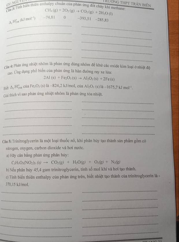 Trưởng thpt trấn biên
Cầu 3: Tính biển thiên enthalpy chuẩn của phản ứng đốt chảy khi methane
CH_4(g)+2O_2(g)to CO_2(g)+2H_2O(l)
_
_
△ _fH_(208)^e(kJmol^(-1)) -74,81 0 -393,51 -285,83
_
_
_
_
_
_
_
_
Câu 4: Phản ứng nhiệt nhôm là phản ứng dùng nhồm đề khử các oxide kim loại ở nhiệt độ
cao. Ứng dụng phổ biến của phản ứng là hàn đường ray xe lửa:
2Al(s)+Fe_2O_3(s)to Al_2O_3(s)+2Fe(s)
Biết △ _fH_(298)^o của Fe_2O_3(s)la-824,2kJ/mol,ciaAl_2O_3(s)la-1675,7kJmol^(-1).
Giải thích vì sao phản ứng nhiệt nhôm là phản ứng tỏa nhiệt.
_
_
__
_
_
__
__
Câu 5: Trinitroglycerin là một loại thuốc nổ, khi phân hủy tạo thành sản phẩm gồm có
nitrogen, oxygen, carbon dioxide và hơi nước.
a) Hãy cân bằng phản ứng phân hủy:
C_3H_5O_3(NO_2)_3(s)to CO_2(g)+H_2O(g)+O_2(g)+N_2(g)
b) Nếu phân hủy 45,4 gam trinitroglycerin, tính số mol khí và hơi tạo thành.
c) Tính biến thiên enthalpy của phản ứng trên, biết nhiệt tạo thành của trinitroglycerin là -
370,15 kJ/mol.
_
_
_
_
_
_
_
_
_
_
_
_