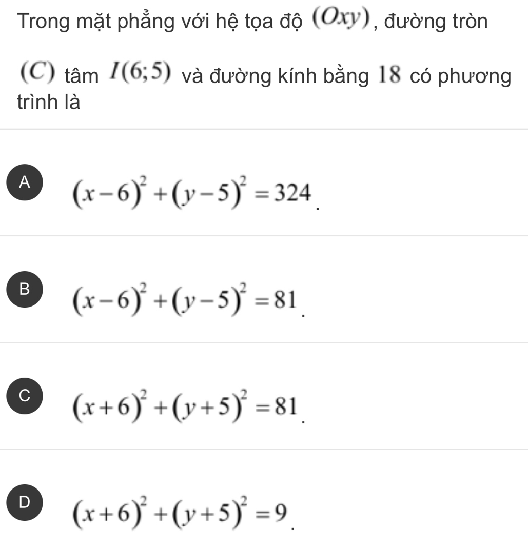 Trong mặt phẳng với hệ tọa độ (Oxy), đường tròn
(C) tâm I(6;5) và đường kính bằng 18 có phương
trình là
A (x-6)^2+(y-5)^2=324.
B (x-6)^2+(y-5)^2=81.
C (x+6)^2+(y+5)^2=81.
D (x+6)^2+(y+5)^2=9_ .