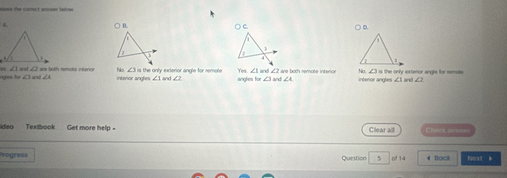 mose the conect asswer below
A.
B.
C.
D.
1
2
3 2
4
w . ∠ 1 and ∠ 2 ara both remote intenior No. ∠ 3 is the only exterior angle for remote Yes. ∠ 1 and ∠ 2 are both remote interio No. ∠ 3 is the only exterior angle for remote
oigtess for ∠ 3 and ∠ A interior angles ∠ 1 and ∠ 2 angles for ∠ 3 and ∠ 4 interior angles ∠ 1 and ∠ 2
ideo Textbook Get more help - Clear all Check an sions
Progress Next 
Question 5 of 14 4 Back