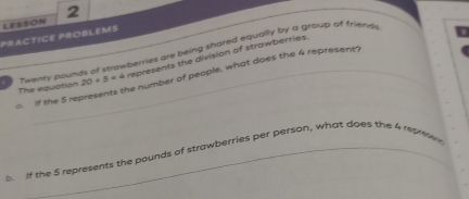 PrACTICE PROBLEMS LESSON 
_ 
Twenty pounds of strawberries are being shared equally by a group of friends 
The equation 20+5=4 represents the division of strawberries. 
. If the 5 represents the number of peaple, what does the 4 represents 
If the 5 represents the pounds of strawberries per person, what does the 4 represe