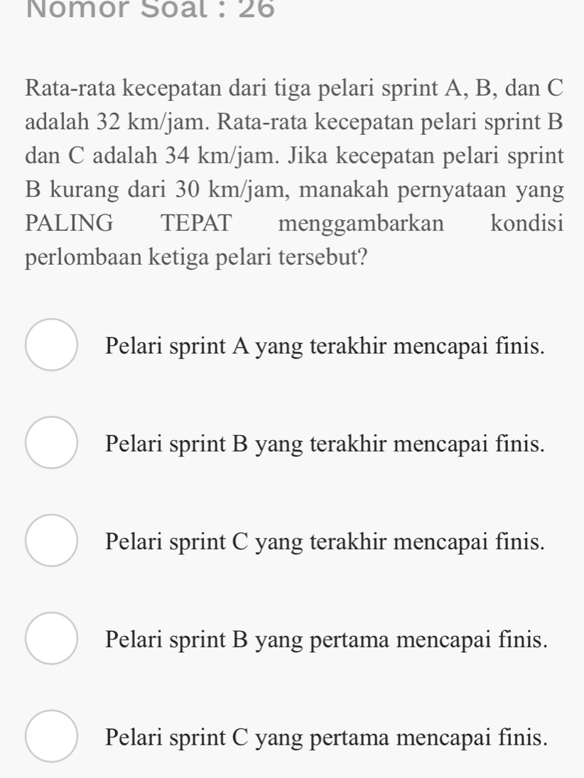 Nomor Soal : 26
Rata-rata kecepatan dari tiga pelari sprint A, B, dan C
adalah 32 km/jam. Rata-rata kecepatan pelari sprint B
dan C adalah 34 km/jam. Jika kecepatan pelari sprint
B kurang dari 30 km/jam, manakah pernyataan yang
PALING TEPAT menggambarkan kondisi
perlombaan ketiga pelari tersebut?
Pelari sprint A yang terakhir mencapai finis.
Pelari sprint B yang terakhir mencapai finis.
Pelari sprint C yang terakhir mencapai finis.
Pelari sprint B yang pertama mencapai finis.
Pelari sprint C yang pertama mencapai finis.