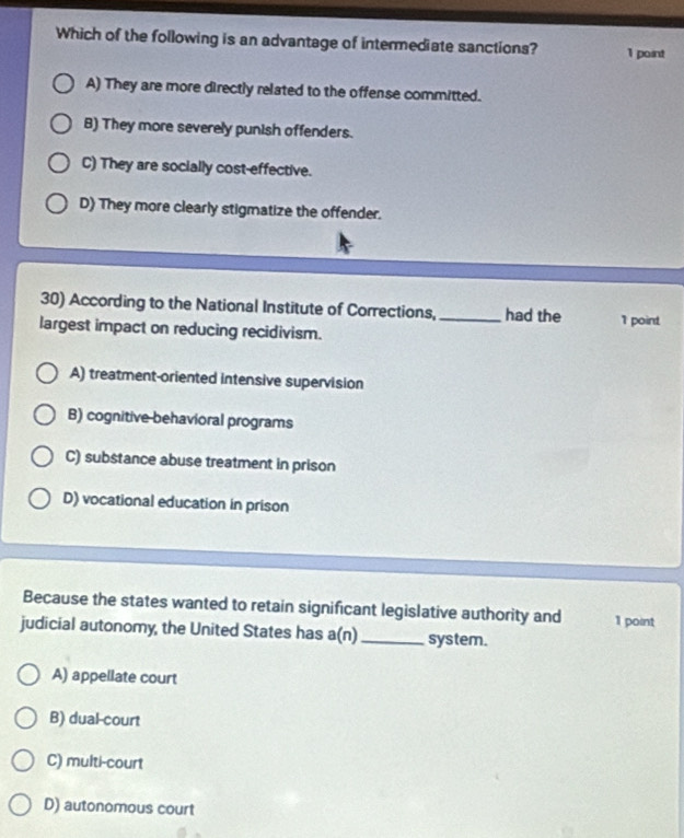 Which of the following is an advantage of intermediate sanctions? 1 point
A) They are more directly related to the offense committed.
B) They more severely punish offenders.
C) They are socially cost-effective.
D) They more clearly stigmatize the offender.
30) According to the National Institute of Corrections, _had the I point
largest impact on reducing recidivism.
A) treatment-oriented intensive supervision
B) cognitive behavioral programs
C) substance abuse treatment in prison
D) vocational education in prison
Because the states wanted to retain significant legislative authority and 1 point
judicial autonomy, the United States has a(n) _system.
A) appellate court
B) dual-court
C) multi-court
D) autonomous court